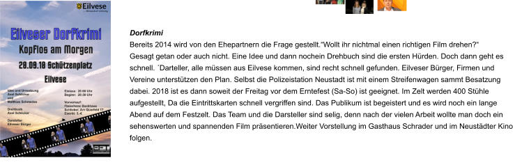 Dorfkrimi Bereits 2014 wird von den Ehepartnern die Frage gestellt.“Wollt ihr nichtmal einen richtigen Film drehen?“ Gesagt getan oder auch nicht. Eine Idee und dann nochein Drehbuch sind die ersten Hürden. Doch dann geht es schnell. ´Darteller, alle müssen aus Eilvese kommen, sind recht schnell gefunden. Eilveser Bürger, Firmen und Vereine unterstützen den Plan. Selbst die Polizeistation Neustadt ist mit einem Streifenwagen sammt Besatzung dabei. 2018 ist es dann soweit der Freitag vor dem Erntefest (Sa-So) ist geeignet. Im Zelt werden 400 Stühle aufgestellt, Da die Eintrittskarten schnell vergriffen sind. Das Publikum ist begeistert und es wird noch ein lange Abend auf dem Festzelt. Das Team und die Darsteller sind selig, denn nach der vielen Arbeit wollte man doch ein sehenswerten und spannenden Film präsentieren.Weiter Vorstellung im Gasthaus Schrader und im Neustädter Kino folgen.