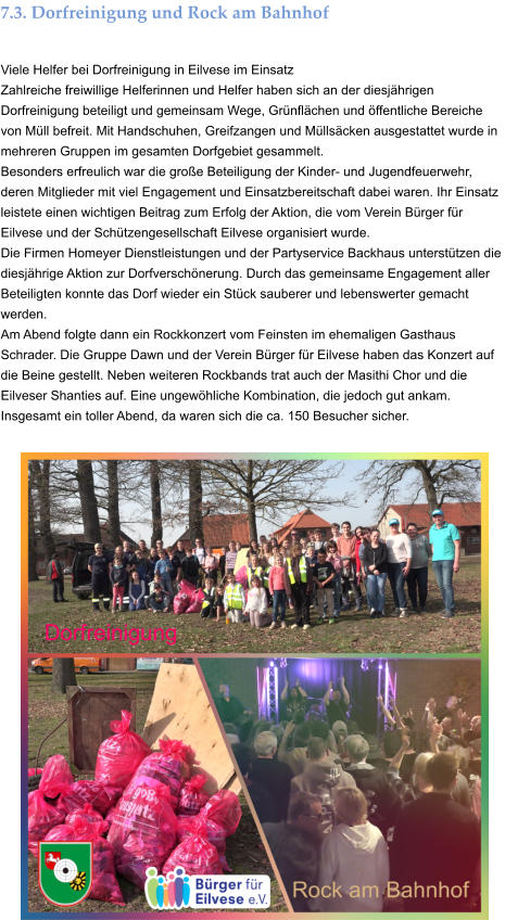 7.3. Dorfreinigung und Rock am Bahnhof  Viele Helfer bei Dorfreinigung in Eilvese im Einsatz Zahlreiche freiwillige Helferinnen und Helfer haben sich an der diesjährigen Dorfreinigung beteiligt und gemeinsam Wege, Grünflächen und öffentliche Bereiche von Müll befreit. Mit Handschuhen, Greifzangen und Müllsäcken ausgestattet wurde in mehreren Gruppen im gesamten Dorfgebiet gesammelt. Besonders erfreulich war die große Beteiligung der Kinder- und Jugendfeuerwehr, deren Mitglieder mit viel Engagement und Einsatzbereitschaft dabei waren. Ihr Einsatz leistete einen wichtigen Beitrag zum Erfolg der Aktion, die vom Verein Bürger für Eilvese und der Schützengesellschaft Eilvese organisiert wurde. Die Firmen Homeyer Dienstleistungen und der Partyservice Backhaus unterstützen die diesjährige Aktion zur Dorfverschönerung. Durch das gemeinsame Engagement aller Beteiligten konnte das Dorf wieder ein Stück sauberer und lebenswerter gemacht werden. Am Abend folgte dann ein Rockkonzert vom Feinsten im ehemaligen Gasthaus Schrader. Die Gruppe Dawn und der Verein Bürger für Eilvese haben das Konzert auf die Beine gestellt. Neben weiteren Rockbands trat auch der Masithi Chor und die Eilveser Shanties auf. Eine ungewöhliche Kombination, die jedoch gut ankam. Insgesamt ein toller Abend, da waren sich die ca. 150 Besucher sicher.
