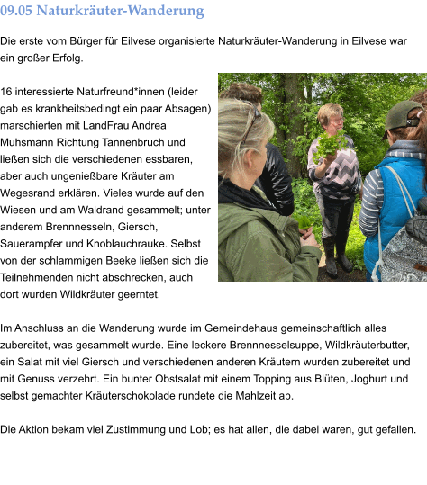 09.05 Naturkräuter-Wanderung Die erste vom Bürger für Eilvese organisierte Naturkräuter-Wanderung in Eilvese war ein großer Erfolg.  16 interessierte Naturfreund*innen (leider gab es krankheitsbedingt ein paar Absagen) marschierten mit LandFrau Andrea Muhsmann Richtung Tannenbruch und ließen sich die verschiedenen essbaren, aber auch ungenießbare Kräuter am Wegesrand erklären. Vieles wurde auf den Wiesen und am Waldrand gesammelt; unter anderem Brennnesseln, Giersch, Sauerampfer und Knoblauchrauke. Selbst von der schlammigen Beeke ließen sich die Teilnehmenden nicht abschrecken, auch dort wurden Wildkräuter geerntet.  Im Anschluss an die Wanderung wurde im Gemeindehaus gemeinschaftlich alles zubereitet, was gesammelt wurde. Eine leckere Brennnesselsuppe, Wildkräuterbutter, ein Salat mit viel Giersch und verschiedenen anderen Kräutern wurden zubereitet und mit Genuss verzehrt. Ein bunter Obstsalat mit einem Topping aus Blüten, Joghurt und selbst gemachter Kräuterschokolade rundete die Mahlzeit ab.  Die Aktion bekam viel Zustimmung und Lob; es hat allen, die dabei waren, gut gefallen.